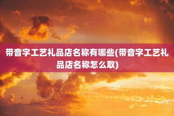 带音字工艺礼品店名称有哪些(带音字工艺礼品店名称怎么取)