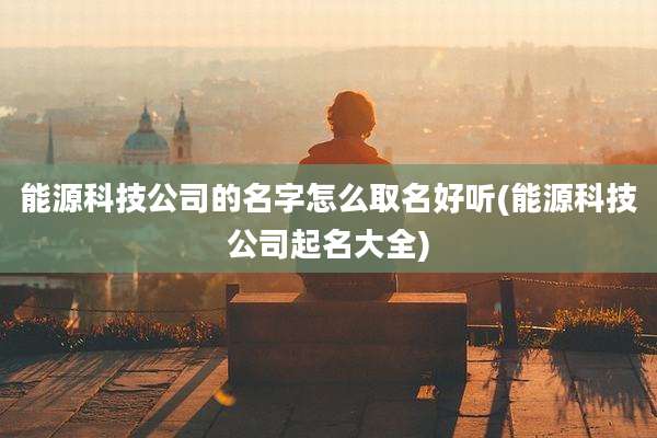 能源科技公司的名字怎么取名好听(能源科技公司起名大全)