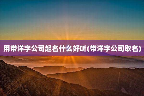 用带洋字公司起名什么好听(带洋字公司取名)