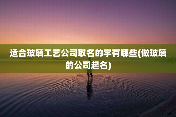 适合玻璃工艺公司取名的字有哪些(做玻璃的公司起名)