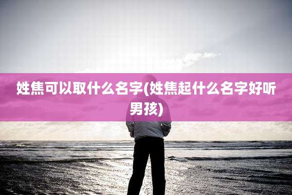 姓焦可以取什么名字(姓焦起什么名字好听男孩)