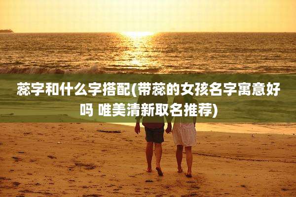 蕊字和什么字搭配(带蕊的女孩名字寓意好吗 唯美清新取名推荐)