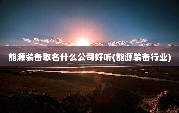能源装备取名什么公司好听(能源装备行业)