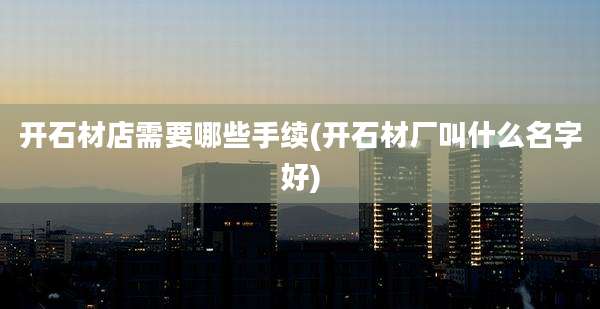 开石材店需要哪些手续(开石材厂叫什么名字好)