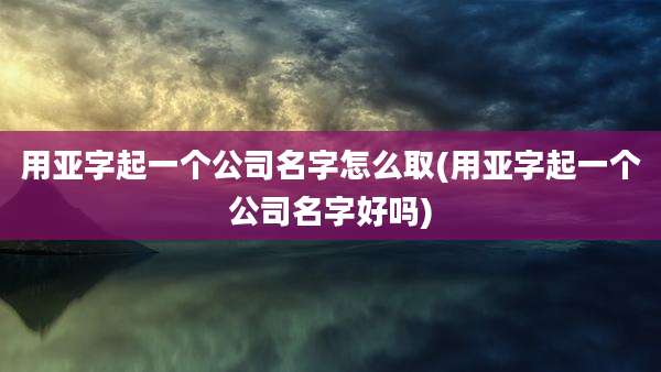 用亚字起一个公司名字怎么取(用亚字起一个公司名字好吗)