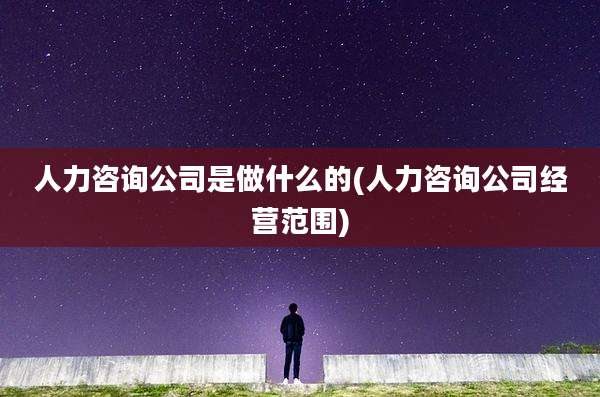 人力咨询公司是做什么的(人力咨询公司经营范围)