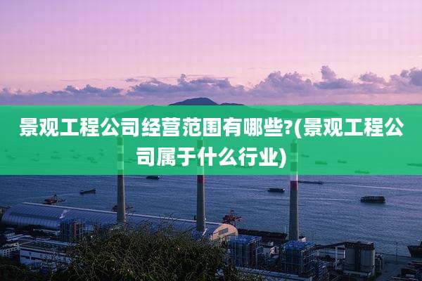 景观工程公司经营范围有哪些?(景观工程公司属于什么行业)