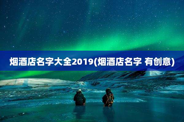 烟酒店名字大全2019(烟酒店名字 有创意)