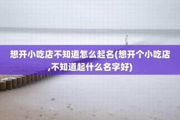 想开小吃店不知道怎么起名(想开个小吃店,不知道起什么名字好)