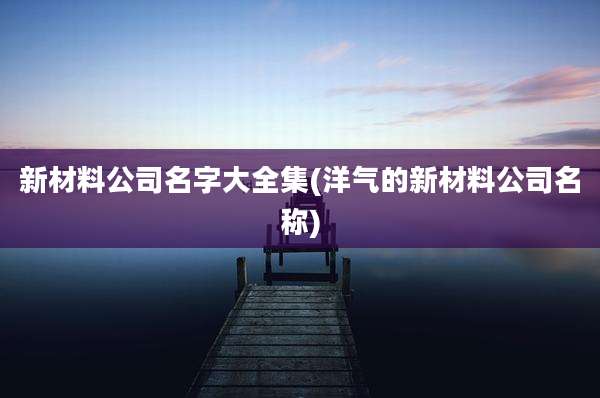 新材料公司名字大全集(洋气的新材料公司名称)
