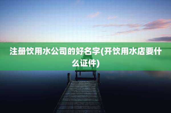 注册饮用水公司的好名字(开饮用水店要什么证件)