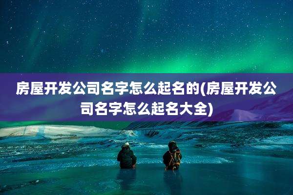 房屋开发公司名字怎么起名的(房屋开发公司名字怎么起名大全)