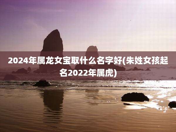 2024年属龙女宝取什么名字好(朱姓女孩起名2022年属虎)