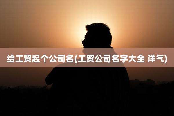 给工贸起个公司名(工贸公司名字大全 洋气)