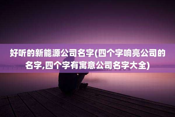 好听的新能源公司名字(四个字响亮公司的名字,四个字有寓意公司名字大全)