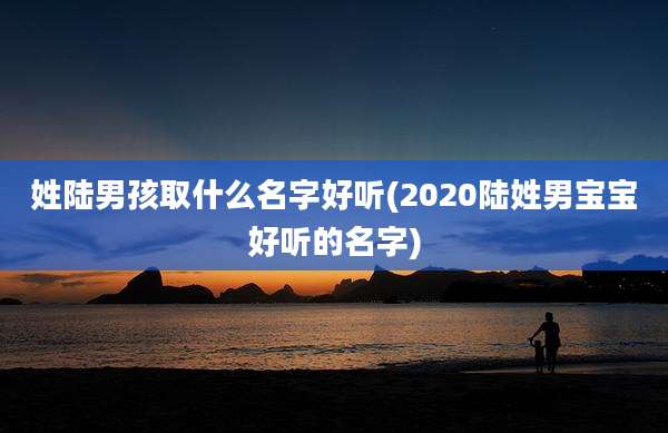 姓陆男孩取什么名字好听(2020陆姓男宝宝好听的名字)