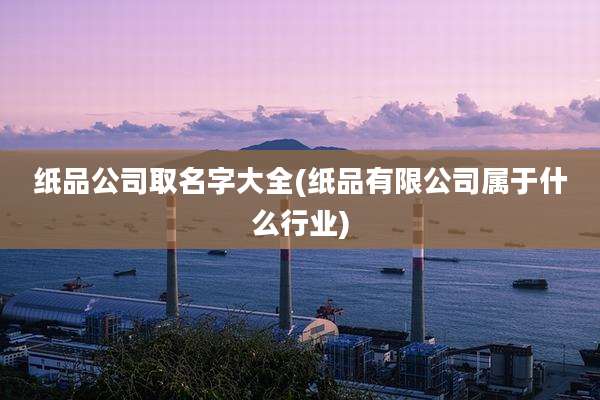 纸品公司取名字大全(纸品有限公司属于什么行业)