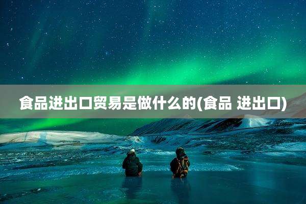 食品进出口贸易是做什么的(食品 进出口)