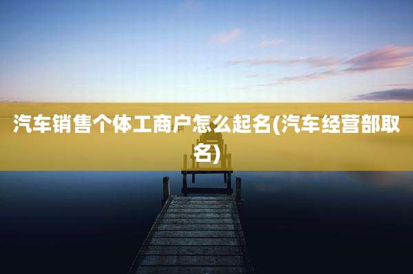 汽车销售个体工商户怎么起名(汽车经营部取名)