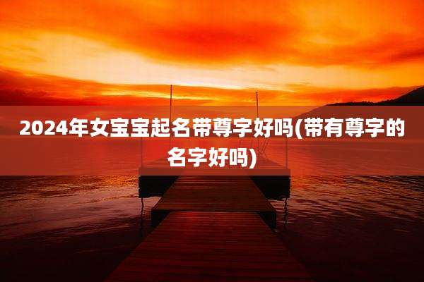 2024年女宝宝起名带尊字好吗(带有尊字的名字好吗)