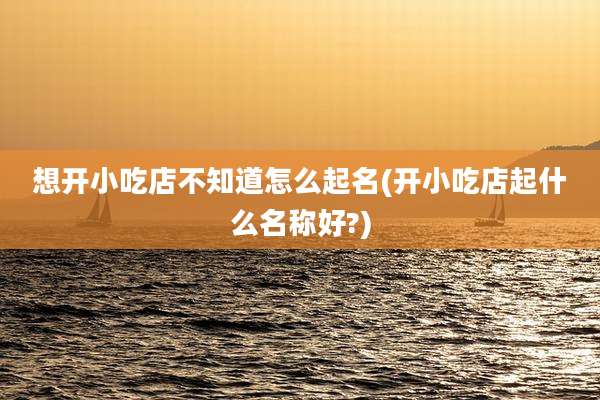 想开小吃店不知道怎么起名(开小吃店起什么名称好?)