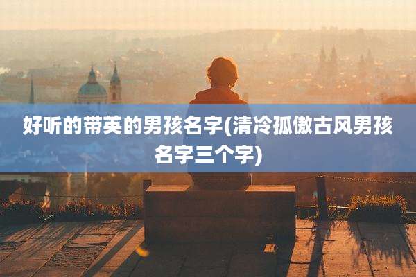 好听的带英的男孩名字(清冷孤傲古风男孩名字三个字)