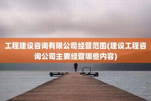 工程建设咨询有限公司经营范围(建设工程咨询公司主要经营哪些内容)