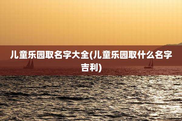儿童乐园取名字大全(儿童乐园取什么名字吉利)