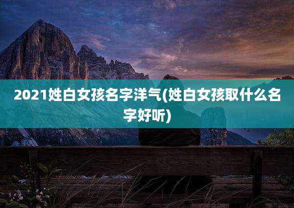 2021姓白女孩名字洋气(姓白女孩取什么名字好听)