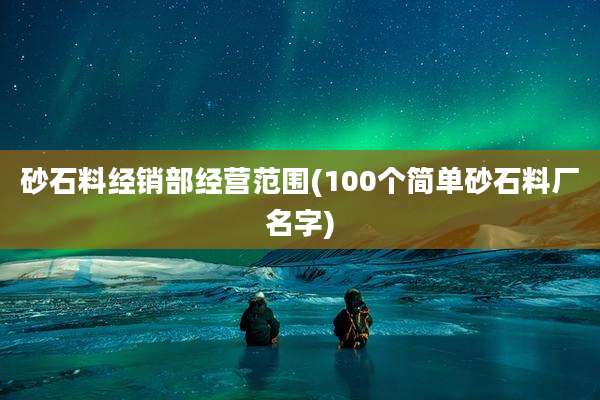 砂石料经销部经营范围(100个简单砂石料厂名字)
