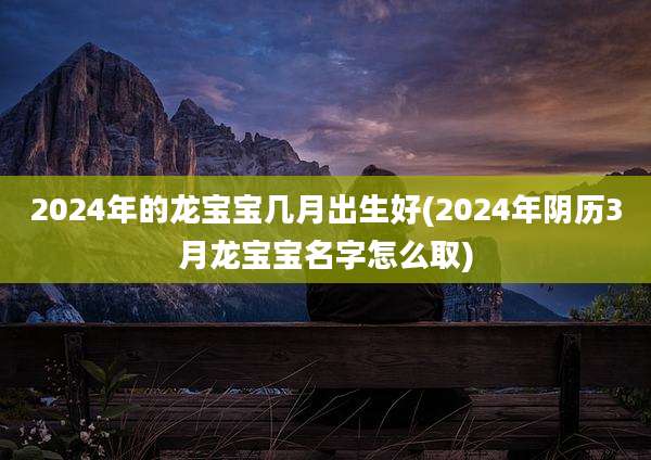2024年的龙宝宝几月出生好(2024年阴历3月龙宝宝名字怎么取)