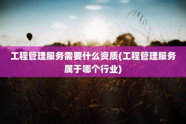 工程管理服务需要什么资质(工程管理服务属于哪个行业)
