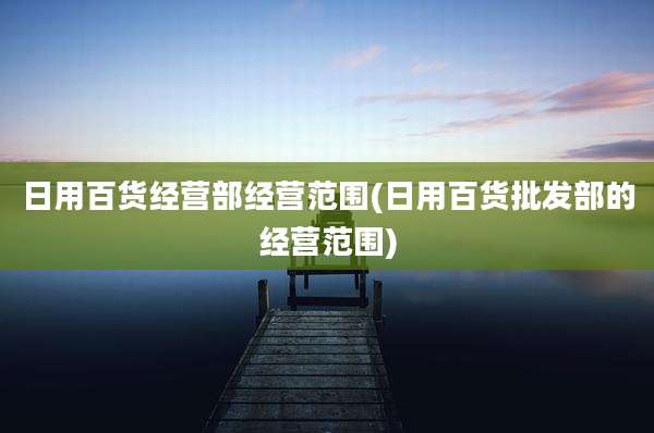 日用百货经营部经营范围(日用百货批发部的经营范围)