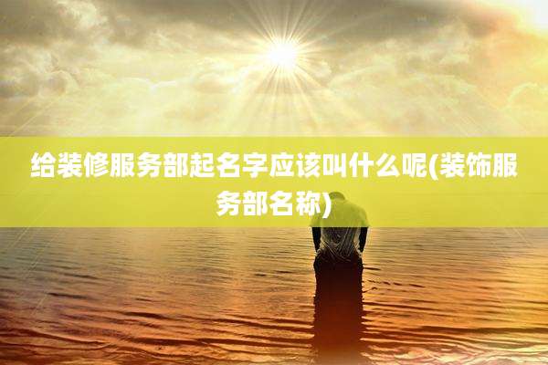 给装修服务部起名字应该叫什么呢(装饰服务部名称)