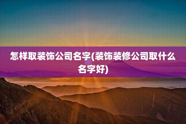 怎样取装饰公司名字(装饰装修公司取什么名字好)