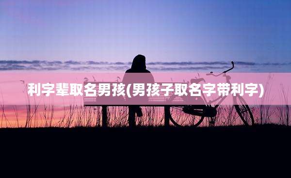 利字辈取名男孩(男孩子取名字带利字)