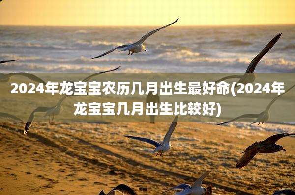 2024年龙宝宝农历几月出生最好命(2024年龙宝宝几月出生比较好)