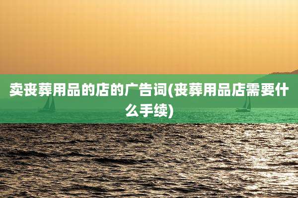 卖丧葬用品的店的广告词(丧葬用品店需要什么手续)