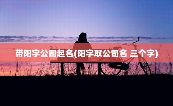 带阳字公司起名(阳字取公司名 三个字)