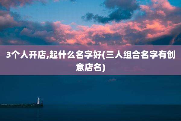 3个人开店,起什么名字好(三人组合名字有创意店名)