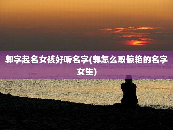 郭字起名女孩好听名字(郭怎么取惊艳的名字女生)