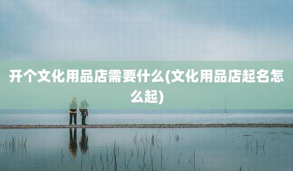 开个文化用品店需要什么(文化用品店起名怎么起)