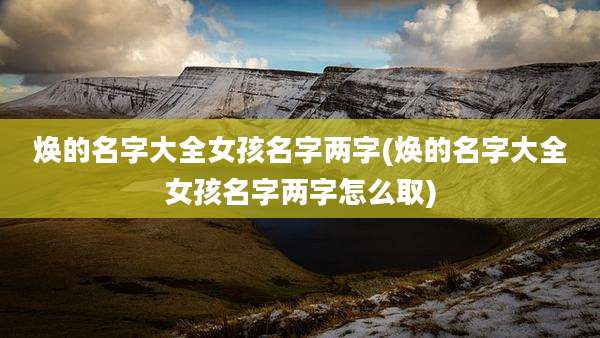 焕的名字大全女孩名字两字(焕的名字大全女孩名字两字怎么取)