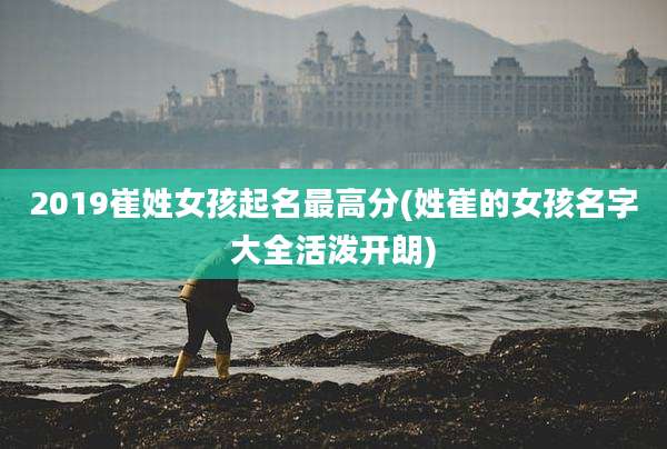 2019崔姓女孩起名最高分(姓崔的女孩名字大全活泼开朗)