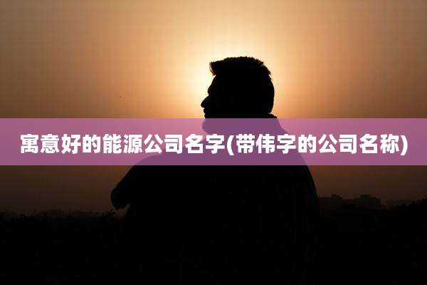 寓意好的能源公司名字(带伟字的公司名称)