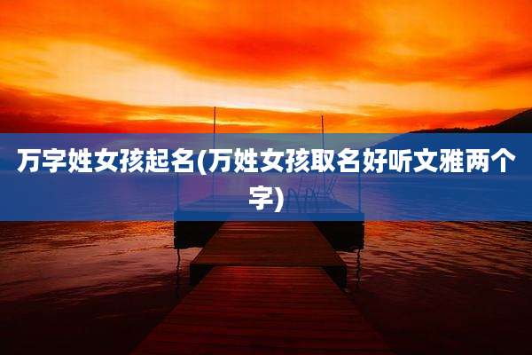 万字姓女孩起名(万姓女孩取名好听文雅两个字)