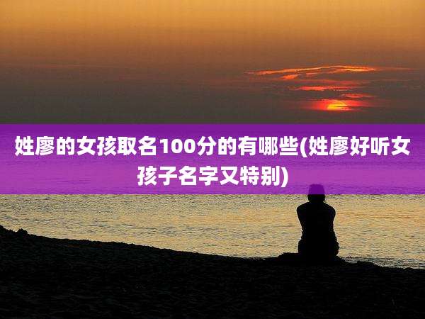 姓廖的女孩取名100分的有哪些(姓廖好听女孩子名字又特别)