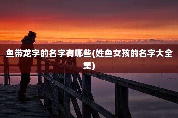 鱼带龙字的名字有哪些(姓鱼女孩的名字大全集)