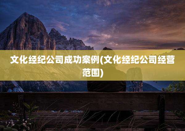 文化经纪公司成功案例(文化经纪公司经营范围)
