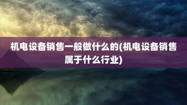 机电设备销售一般做什么的(机电设备销售属于什么行业)